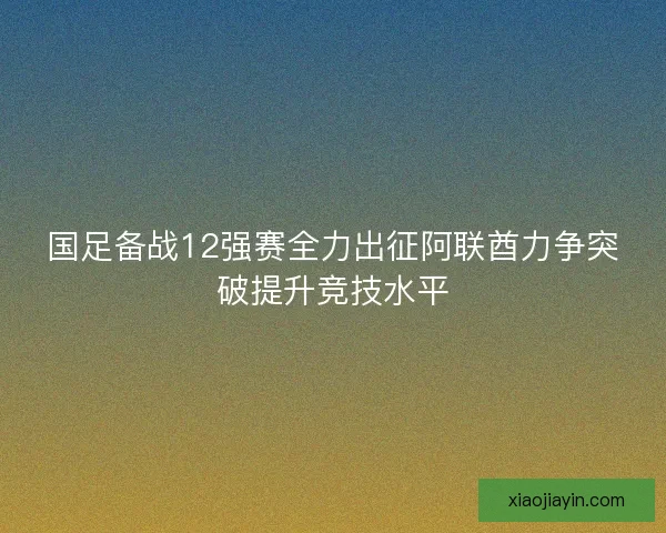 国足备战12强赛全力出征阿联酋力争突破提升竞技水平