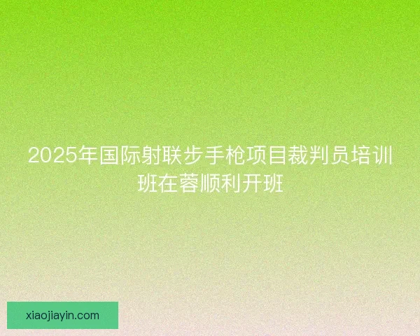 2025年国际射联步手枪项目裁判员培训班在蓉顺利开班 2025年国际射联步手枪项目裁判员培训班在蓉顺利开班