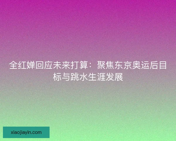 全红婵回应未来打算：聚焦东京奥运后目标与跳水生涯发展
