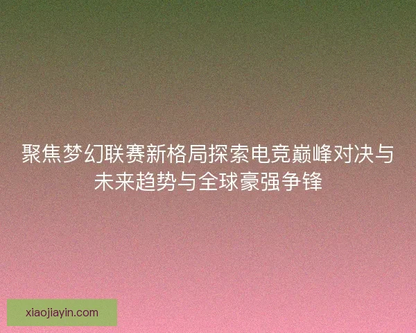 聚焦梦幻联赛新格局探索电竞巅峰对决与未来趋势与全球豪强争锋