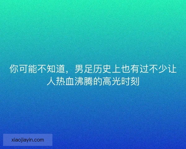 你可能不知道，男足历史上也有过不少让人热血沸腾的高光时刻