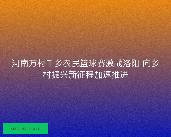 河南万村千乡农民篮球赛激战洛阳 向乡村振兴新征程加速推进