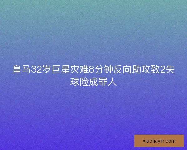 皇马32岁巨星灾难8分钟反向助攻致2失球险成罪人