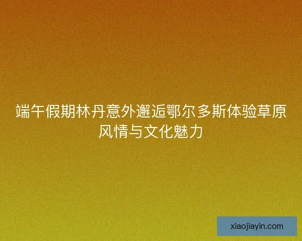 端午假期林丹意外邂逅鄂尔多斯体验草原风情与文化魅力