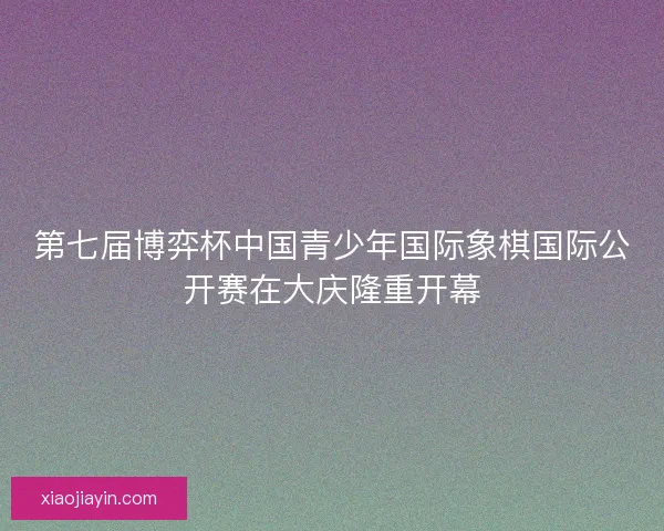 第七届博弈杯中国青少年国际象棋国际公开赛在大庆隆重开幕 第七届博弈杯中国青少年国际象棋国际公开赛在大庆隆重开幕