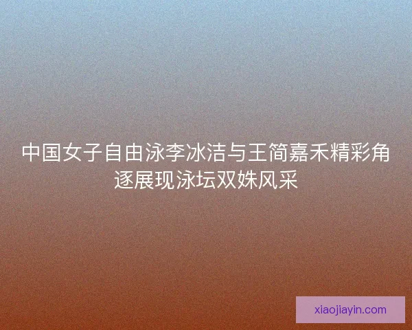 中国女子自由泳李冰洁与王简嘉禾精彩角逐展现泳坛双姝风采 中国女子自由泳李冰洁与王简嘉禾精彩角逐展现泳坛双姝风采