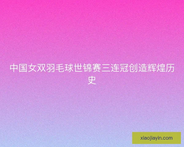 中国女双羽毛球世锦赛三连冠创造辉煌历史 中国女双羽毛球世锦赛三连冠创造辉煌历史