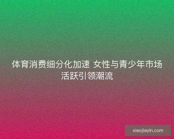 体育消费细分化加速 女性与青少年市场活跃引领潮流