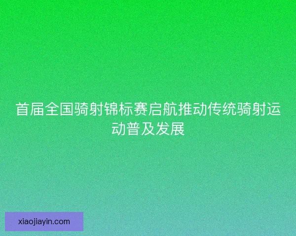 首届全国骑射锦标赛启航推动传统骑射运动普及发展 首届全国骑射锦标赛启航推动传统骑射运动普及发展