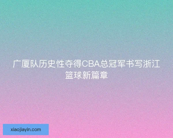 广厦队历史性夺得CBA总冠军书写浙江篮球新篇章